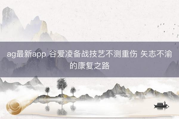 ag最新app 谷爱凌备战技艺不测重伤 矢志不渝的康复之路