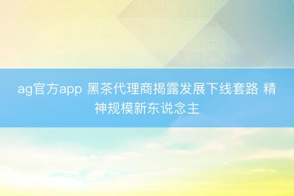 ag官方app 黑茶代理商揭露发展下线套路 精神规模新东说念主