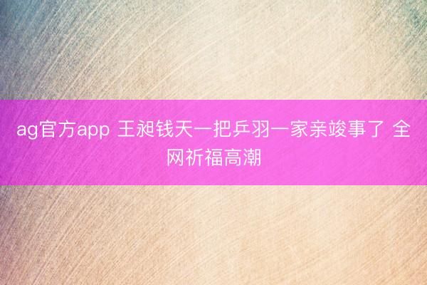 ag官方app 王昶钱天一把乒羽一家亲竣事了 全网祈福高潮