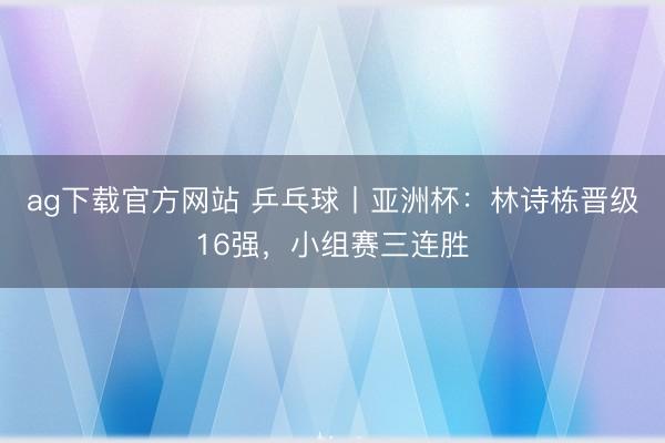 ag下载官方网站 乒乓球丨亚洲杯:林诗栋晋级16强,小组赛三连胜