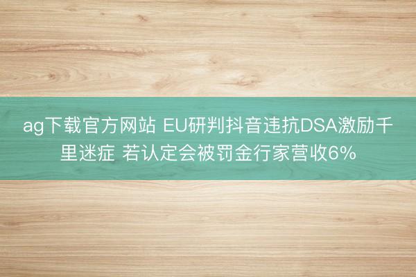 ag下载官方网站 EU研判抖音违抗DSA激励千里迷症 若认定会被罚金行家营收6%