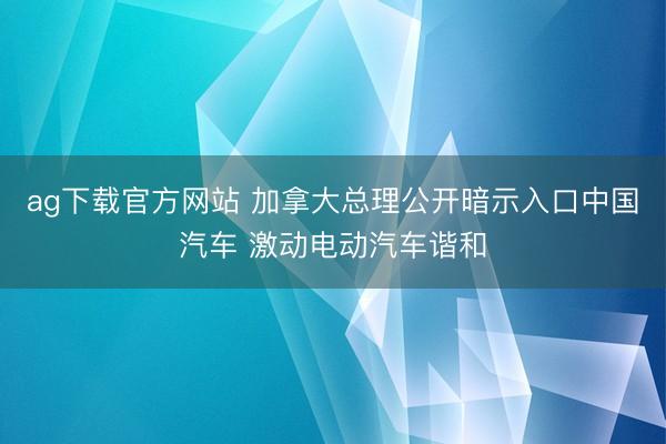 ag下载官方网站 加拿大总理公开暗示入口中国汽车 激动电动汽车谐和