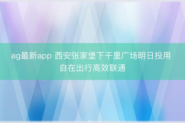 ag最新app 西安张家堡下千里广场明日投用 自在出行高效联通
