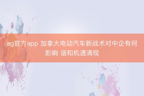 ag官方app 加拿大电动汽车新战术对中企有何影响 谐和机遇涌现