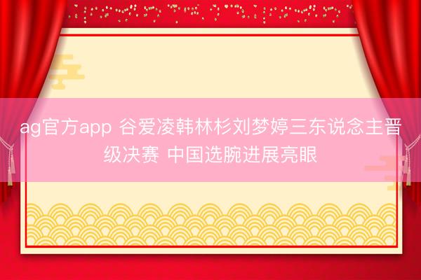ag官方app 谷爱凌韩林杉刘梦婷三东说念主晋级决赛 中国选腕进展亮眼