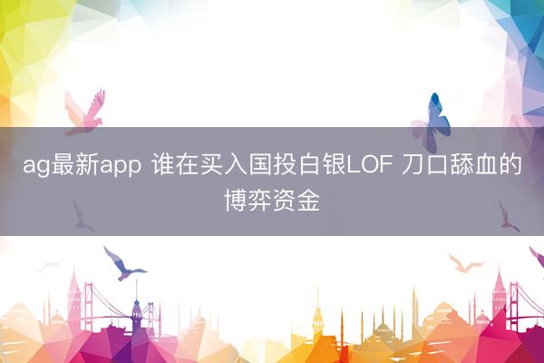 ag最新app 谁在买入国投白银LOF 刀口舔血的博弈资金