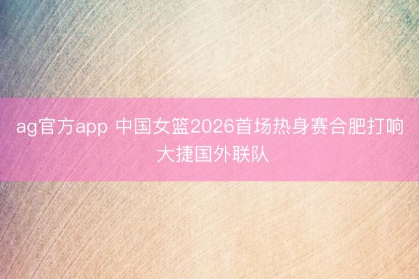 ag官方app 中国女篮2026首场热身赛合肥打响 大捷国外联队