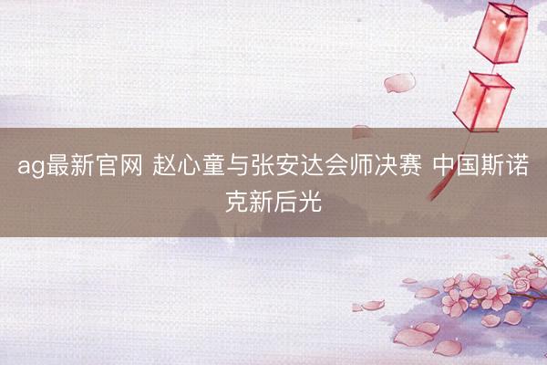 ag最新官网 赵心童与张安达会师决赛 中国斯诺克新后光