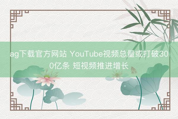 ag下载官方网站 YouTube视频总量或打破300亿条 短视频推进增长