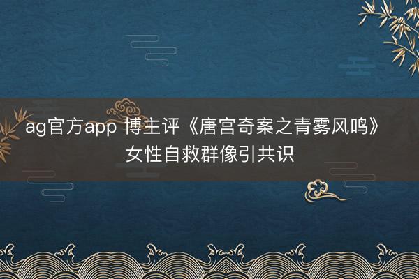 ag官方app 博主评《唐宫奇案之青雾风鸣》 女性自救群像引共识