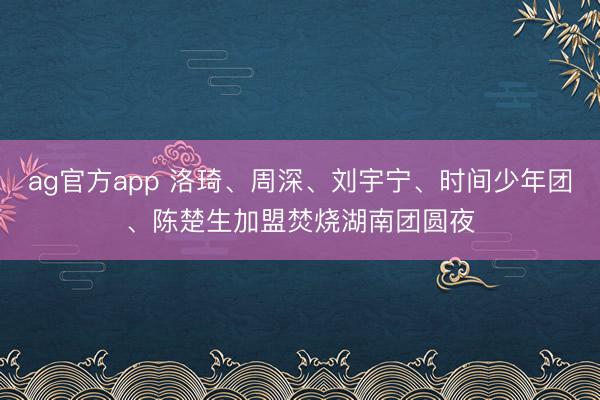 ag官方app 洛琦、周深、刘宇宁、时间少年团、陈楚生加盟焚烧湖南团圆夜