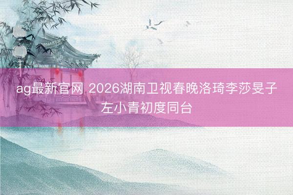 ag最新官网 2026湖南卫视春晚洛琦李莎旻子左小青初度同台