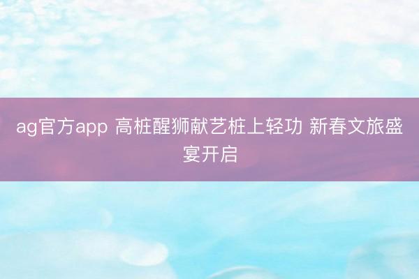 ag官方app 高桩醒狮献艺桩上轻功 新春文旅盛宴开启