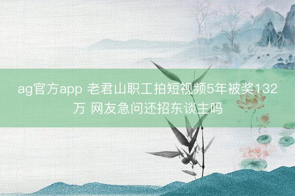 ag官方app 老君山职工拍短视频5年被奖132万 网友急问还招东谈主吗