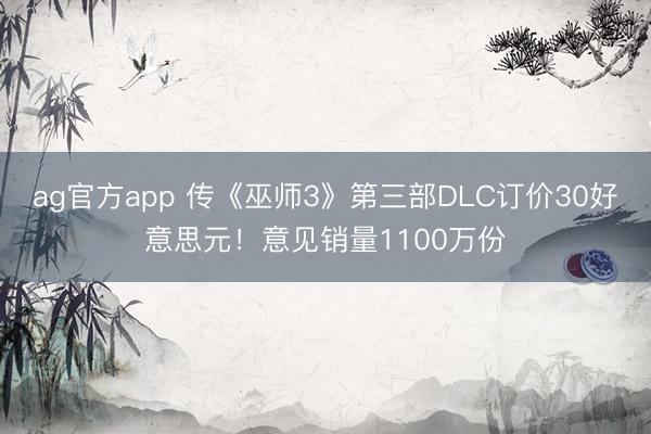 ag官方app 传《巫师3》第三部DLC订价30好意思元！意见销量1100万份