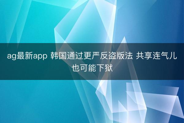 ag最新app 韩国通过更严反盗版法 共享连气儿也可能下狱