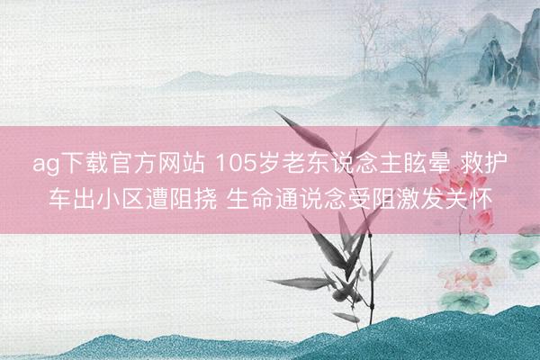 ag下载官方网站 105岁老东说念主眩晕 救护车出小区遭阻挠 生命通说念受阻激发关怀