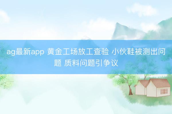 ag最新app 黄金工场放工查验 小伙鞋被测出问题 质料问题引争议