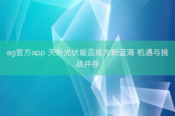 ag官方app 天外光伏能否成为新蓝海 机遇与挑战并存