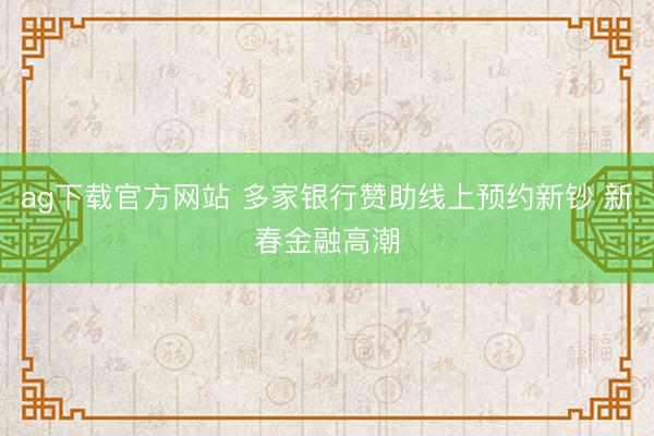 ag下载官方网站 多家银行赞助线上预约新钞 新春金融高潮