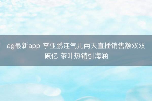 ag最新app 李亚鹏连气儿两天直播销售额双双破亿 茶叶热销引海涵