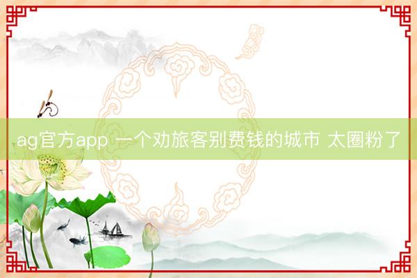 ag官方app 一个劝旅客别费钱的城市 太圈粉了