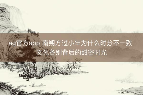 ag官方app 南朔方过小年为什么时分不一致 文化各别背后的甜密时光