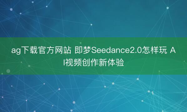 ag下载官方网站 即梦Seedance2.0怎样玩 AI视频创作新体验
