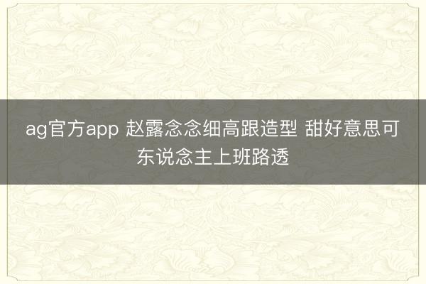ag官方app 赵露念念细高跟造型 甜好意思可东说念主上班路透