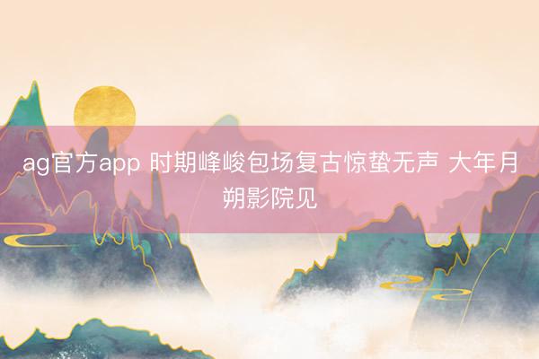 ag官方app 时期峰峻包场复古惊蛰无声 大年月朔影院见