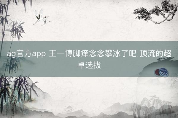 ag官方app 王一博脚痒念念攀冰了吧 顶流的超卓选拔