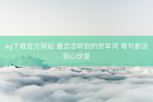 ag下载官方网站 最念念听到的贺年词 每句都说到心坎里
