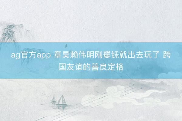 ag官方app 章昊赖伟明刚矍铄就出去玩了 跨国友谊的善良定格