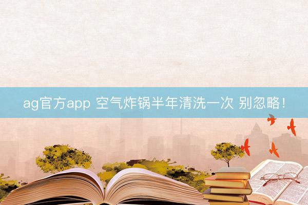ag官方app 空气炸锅半年清洗一次 别忽略！