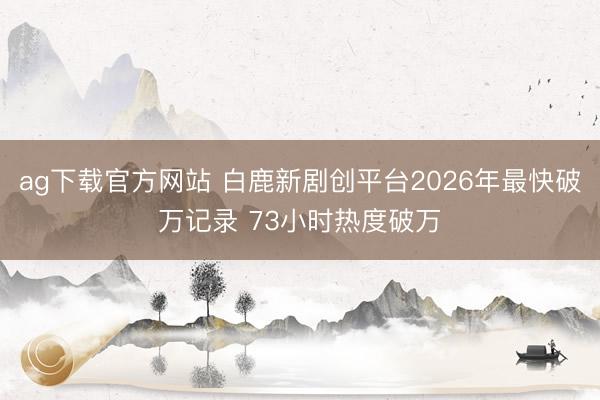 ag下载官方网站 白鹿新剧创平台2026年最快破万记录 73小时热度破万