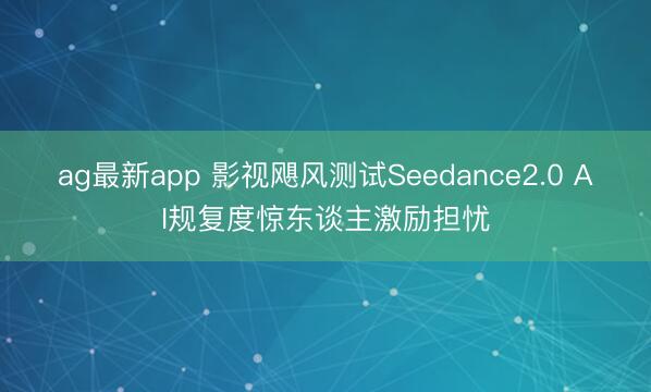 ag最新app 影视飓风测试Seedance2.0 AI规复度惊东谈主激励担忧
