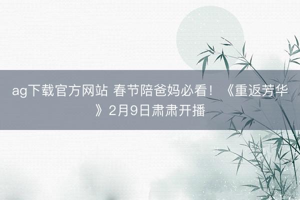 ag下载官方网站 春节陪爸妈必看！《重返芳华》2月9日肃肃开播