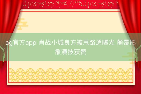 ag官方app 肖战小城良方被甩路透曝光 颠覆形象演技获赞