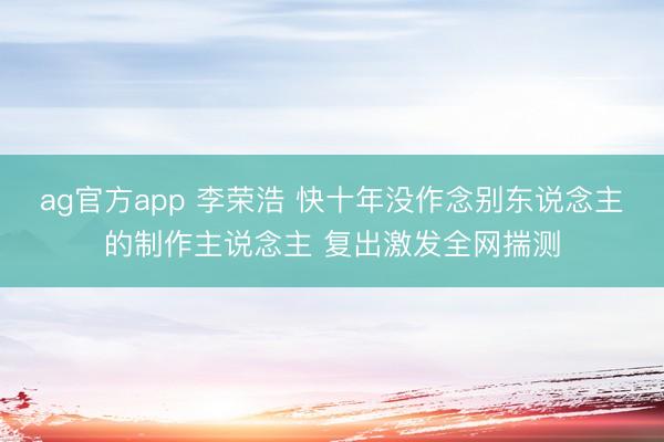 ag官方app 李荣浩 快十年没作念别东说念主的制作主说念主 复出激发全网揣测