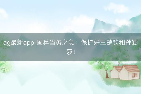 ag最新app 国乒当务之急:保护好王楚钦和孙颖莎!