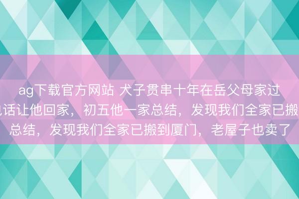 ag下载官方网站 犬子贯串十年在岳父母家过春节,本年我没再打电话让他回家,初五他一家总结,发现我们全家已搬到厦门,老屋子也卖了