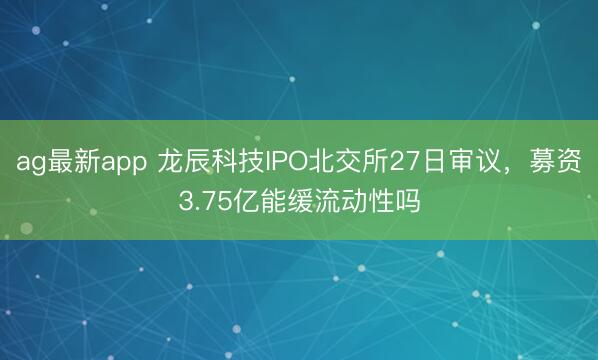 ag最新app 龙辰科技IPO北交所27日审议,募资3.75亿能缓流动性吗