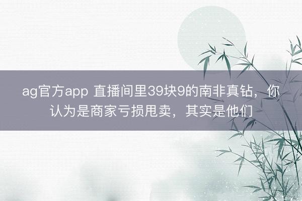 ag官方app 直播间里39块9的南非真钻，你认为是商家亏损甩卖，其实是他们