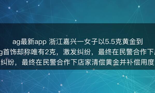 ag最新app 浙江嘉兴一女子以5.5克黄金到店以旧换新，换取标称5g首饰却称唯有2克，激发纠纷，最终在民警合作下店家清偿黄金并补偿用度
