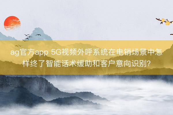ag官方app 5G视频外呼系统在电销场景中怎样终了智能话术缓助和客户意向识别？