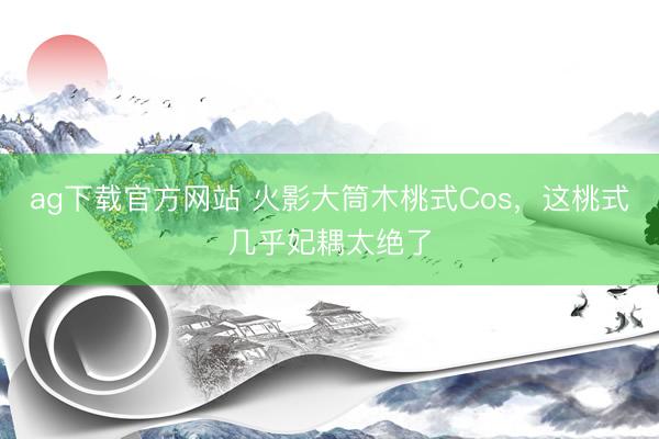 ag下载官方网站 火影大筒木桃式Cos，这桃式几乎妃耦太绝了