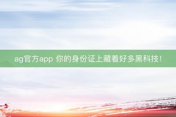 ag官方app 你的身份证上藏着好多黑科技！