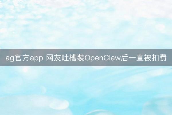 ag官方app 网友吐槽装OpenClaw后一直被扣费