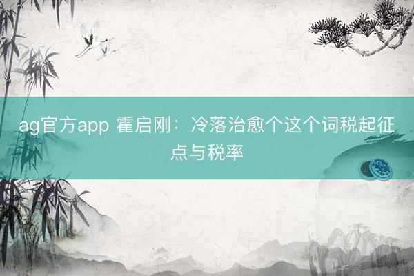 ag官方app 霍启刚：冷落治愈个这个词税起征点与税率